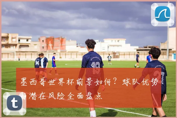 墨西哥世界杯前景如何?球队优势与潜在风险全面盘点
