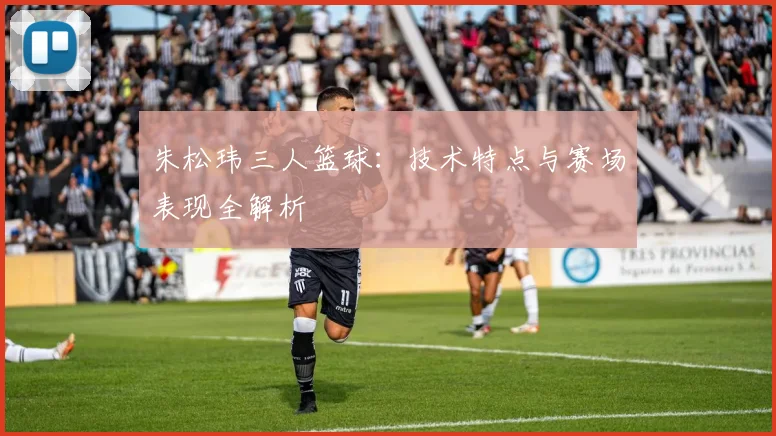 朱松玮三人篮球:技术特点与赛场表现全解析