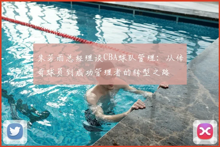 朱芳雨总经理谈CBA球队管理：从传奇球员到成功管理者的转型之路