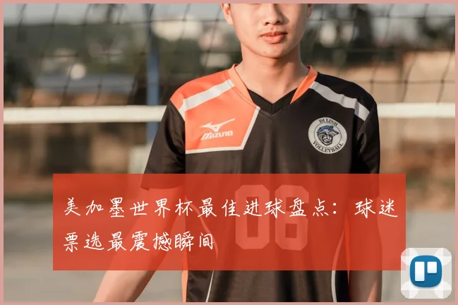 美加墨世界杯最佳进球盘点:球迷票选最震撼瞬间