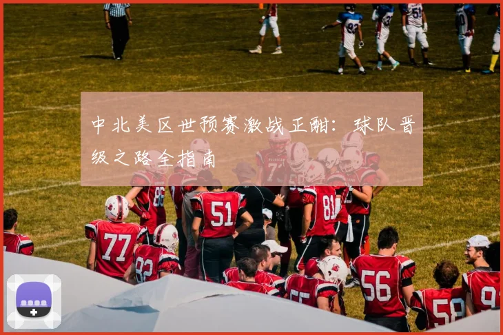 中北美区世预赛激战正酣：球队晋级之路全指南