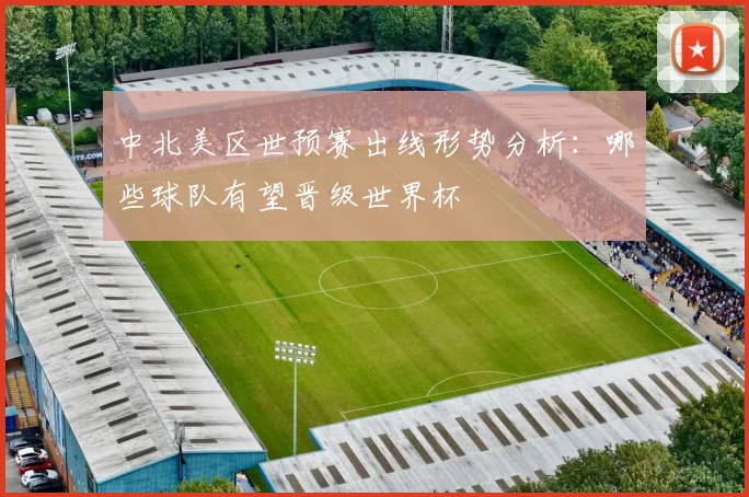 中北美区世预赛出线形势分析：哪些球队有望晋级世界杯