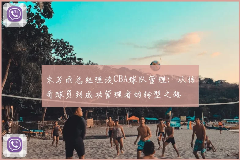 朱芳雨总经理谈CBA球队管理:从传奇球员到成功管理者的转型之路