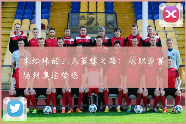 朱松玮的三人篮球之路：从职业赛场到奥运梦想