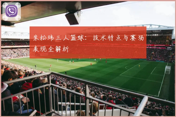 朱松玮三人篮球：技术特点与赛场表现全解析
